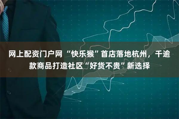 网上配资门户网 “快乐猴”首店落地杭州，千逾款商品打造社区“好货不贵”新选择