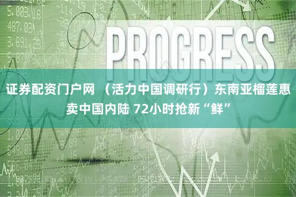 证券配资门户网 （活力中国调研行）东南亚榴莲惠卖中国内陆 72小时抢新“鲜”
