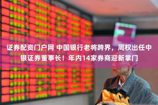 证券配资门户网 中国银行老将跨界，周权出任中银证券董事长！年内14家券商迎新掌门
