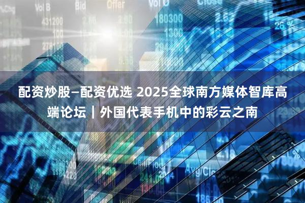 配资炒股—配资优选 2025全球南方媒体智库高端论坛｜外国代表手机中的彩云之南