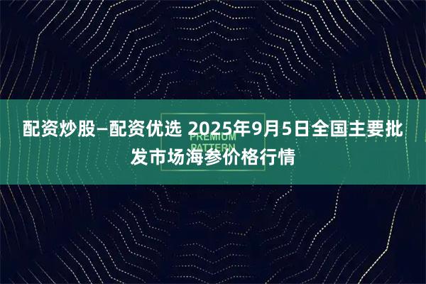 配资炒股—配资优选 2025年9月5日全国主要批发市场海参价格行情