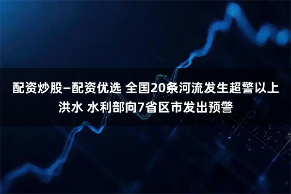 配资炒股—配资优选 全国20条河流发生超警以上洪水 水利部向7省区市发出预警