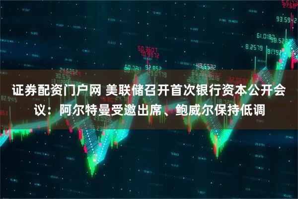 证券配资门户网 美联储召开首次银行资本公开会议：阿尔特曼受邀出席、鲍威尔保持低调