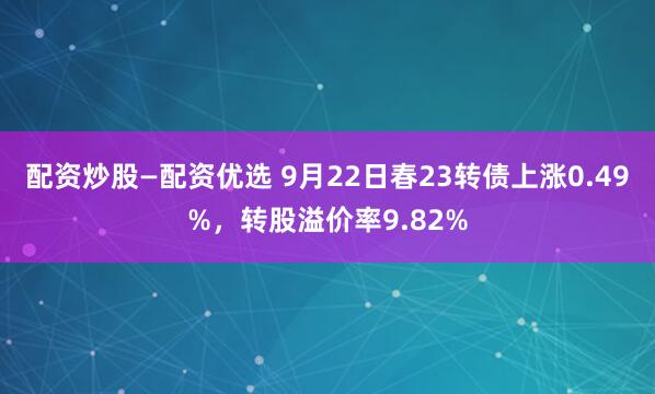 配资炒股—配资优选 9月22日春23转债上涨0.49%，转股溢价率9.82%