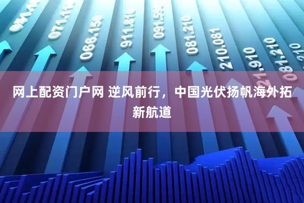 网上配资门户网 逆风前行，中国光伏扬帆海外拓新航道