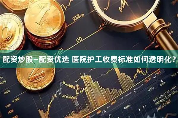 配资炒股—配资优选 医院护工收费标准如何透明化？