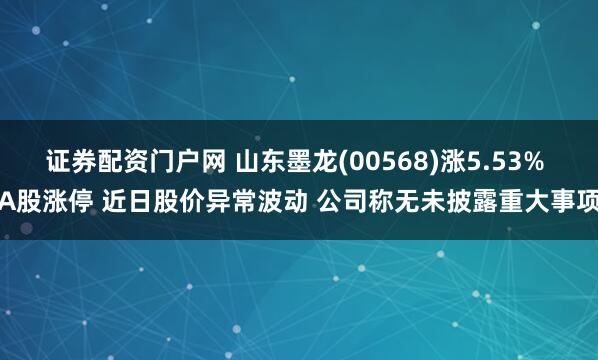 证券配资门户网 山东墨龙(00568)涨5.53% A股涨停 近日股价异常波动 公司称无未披露重大事项