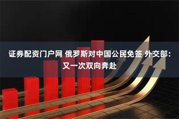 证券配资门户网 俄罗斯对中国公民免签 外交部：又一次双向奔赴