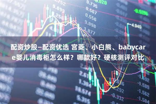 配资炒股—配资优选 宫菱、小白熊、babycare婴儿消毒柜怎么样？哪款好？硬核测评对比